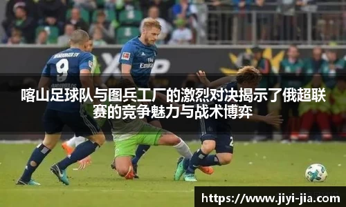 喀山足球队与图兵工厂的激烈对决揭示了俄超联赛的竞争魅力与战术博弈